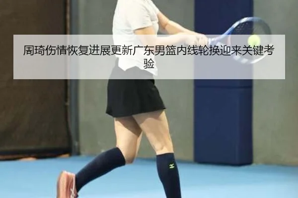 周琦伤情恢复进展更新广东男篮内线轮换迎来关键考验